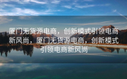 厦门无货源电商，创新模式引领电商新风尚，厦门无货源电商，创新模式引领电商新风尚
