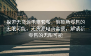 探索无货源电商套餐，解锁新零售的无限可能，无货源电商套餐，解锁新零售的无限可能