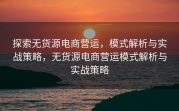 探索无货源电商营运，模式解析与实战策略，无货源电商营运模式解析与实战策略