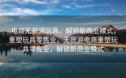 电商无货源玩具，解锁新商业模式，重塑玩具零售业，无货源电商重塑玩具零售业，解锁新商业模式