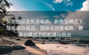 探索国际无货源电商，新商业模式下的机遇与挑战，国际无货源电商，新商业模式下的机遇与挑战