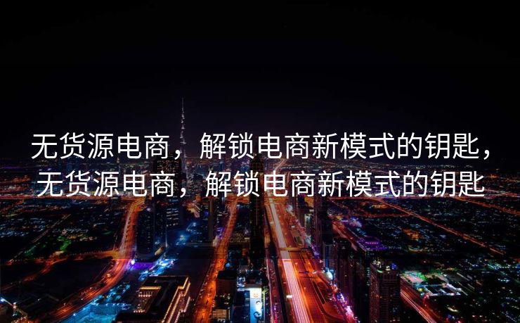 无货源电商，解锁电商新模式的钥匙，无货源电商，解锁电商新模式的钥匙