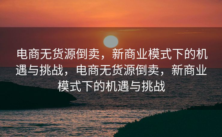 电商无货源倒卖，新商业模式下的机遇与挑战，电商无货源倒卖，新商业模式下的机遇与挑战