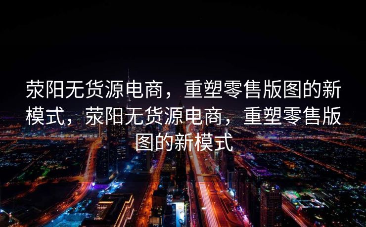 荥阳无货源电商，重塑零售版图的新模式，荥阳无货源电商，重塑零售版图的新模式