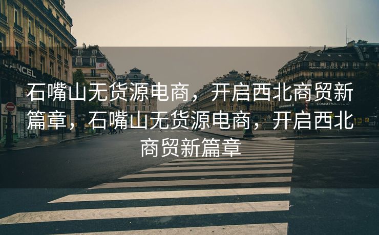 石嘴山无货源电商，开启西北商贸新篇章，石嘴山无货源电商，开启西北商贸新篇章