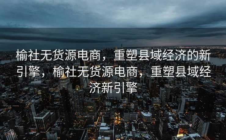 榆社无货源电商，重塑县域经济的新引擎，榆社无货源电商，重塑县域经济新引擎