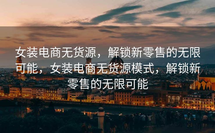 女装电商无货源，解锁新零售的无限可能，女装电商无货源模式，解锁新零售的无限可能