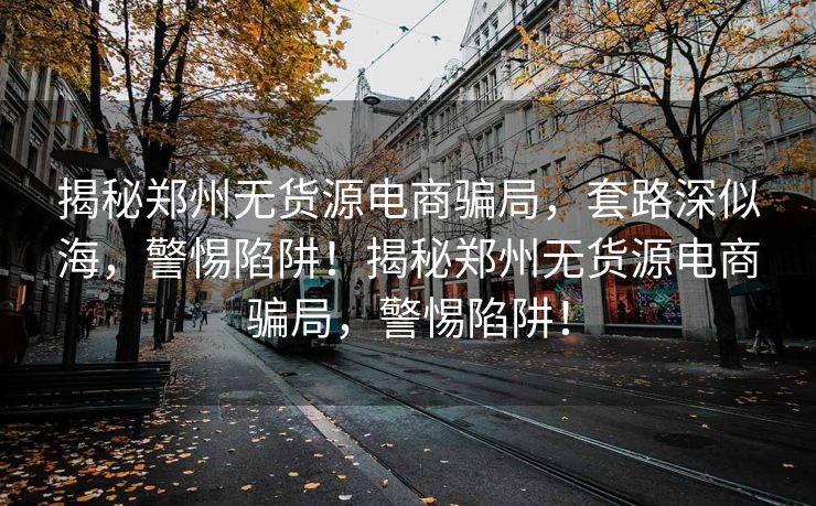 揭秘郑州无货源电商骗局，套路深似海，警惕陷阱！揭秘郑州无货源电商骗局，警惕陷阱！