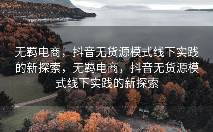 无羁电商，抖音无货源模式线下实践的新探索，无羁电商，抖音无货源模式线下实践的新探索