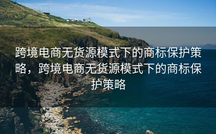 跨境电商无货源模式下的商标保护策略，跨境电商无货源模式下的商标保护策略