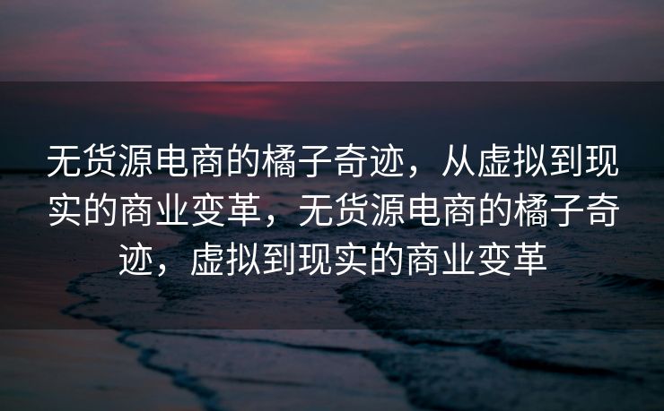 无货源电商的橘子奇迹，从虚拟到现实的商业变革，无货源电商的橘子奇迹，虚拟到现实的商业变革
