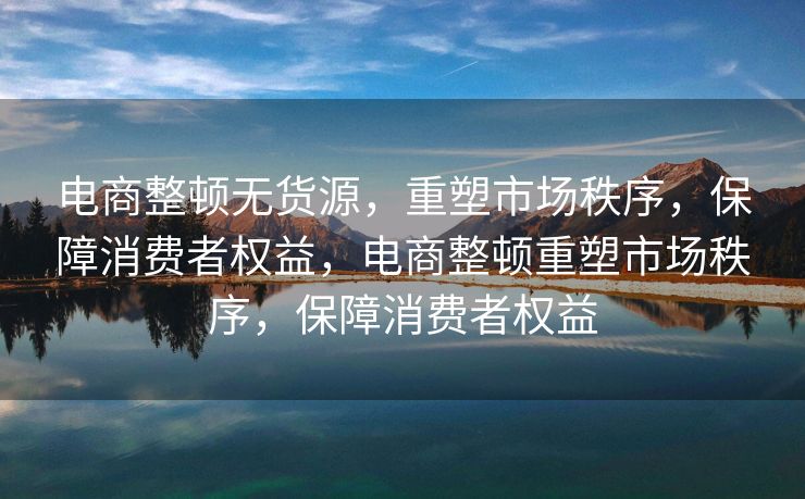 电商整顿无货源，重塑市场秩序，保障消费者权益，电商整顿重塑市场秩序，保障消费者权益