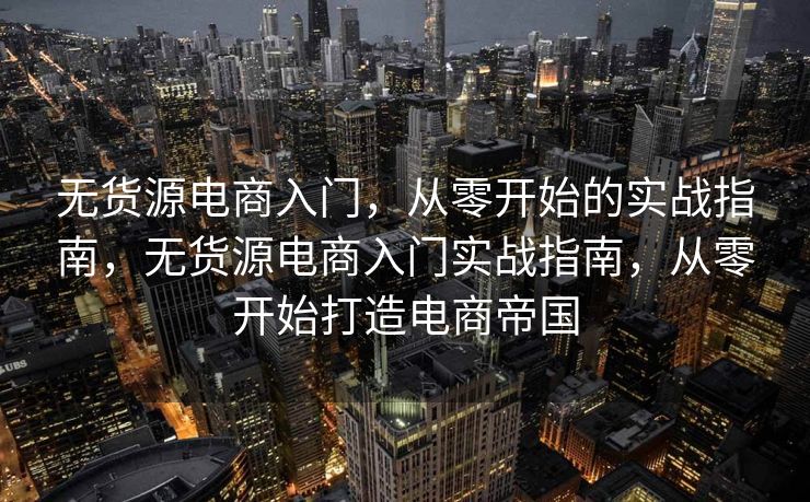 无货源电商入门，从零开始的实战指南，无货源电商入门实战指南，从零开始打造电商帝国