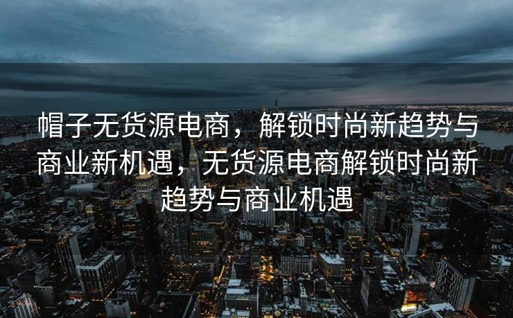 帽子无货源电商，解锁时尚新趋势与商业新机遇，无货源电商解锁时尚新趋势与商业机遇