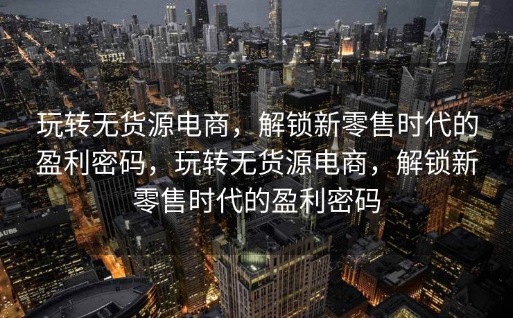 玩转无货源电商，解锁新零售时代的盈利密码，玩转无货源电商，解锁新零售时代的盈利密码