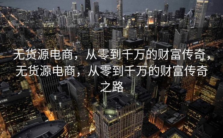 无货源电商，从零到千万的财富传奇，无货源电商，从零到千万的财富传奇之路