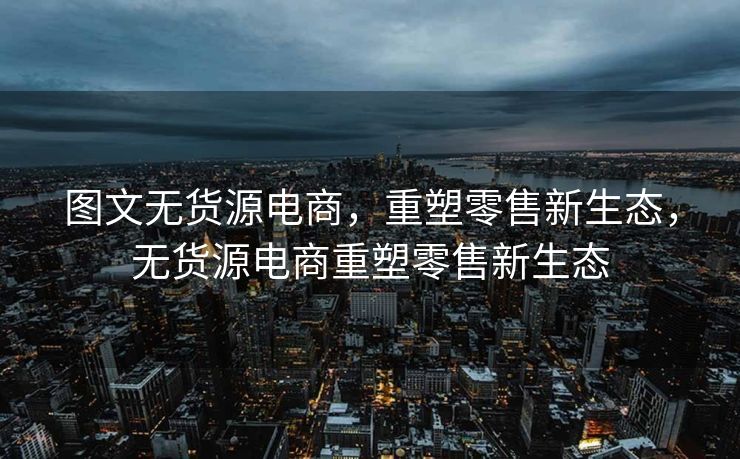 图文无货源电商，重塑零售新生态，无货源电商重塑零售新生态