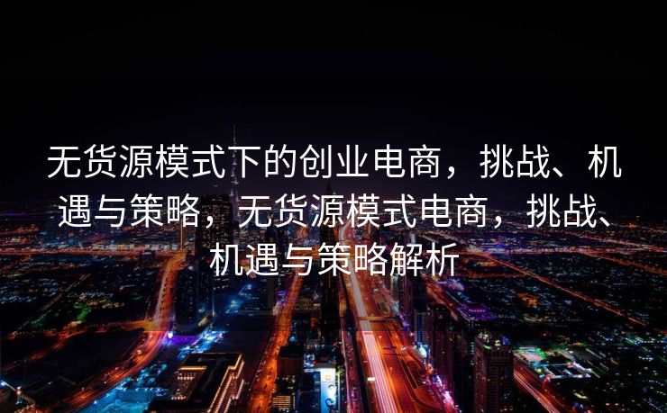 无货源模式下的创业电商，挑战、机遇与策略，无货源模式电商，挑战、机遇与策略解析