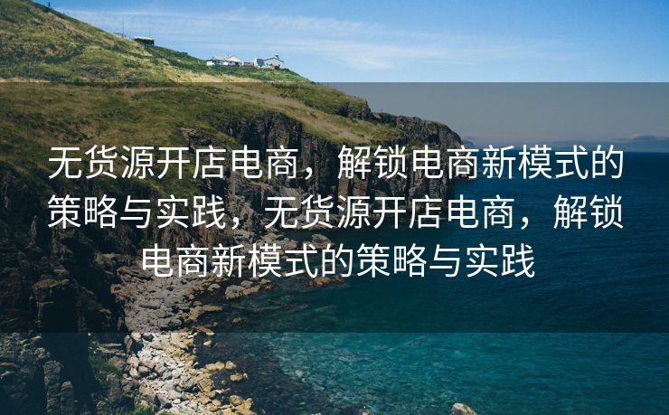 无货源开店电商，解锁电商新模式的策略与实践，无货源开店电商，解锁电商新模式的策略与实践