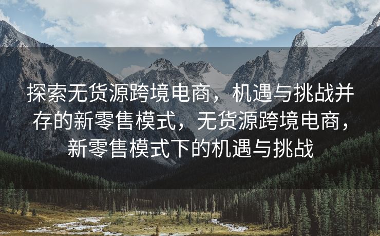 探索无货源跨境电商，机遇与挑战并存的新零售模式，无货源跨境电商，新零售模式下的机遇与挑战