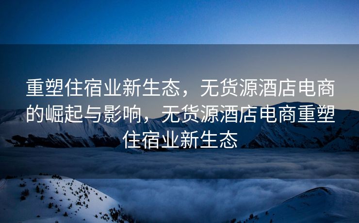 重塑住宿业新生态，无货源酒店电商的崛起与影响，无货源酒店电商重塑住宿业新生态