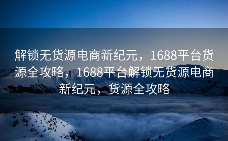 解锁无货源电商新纪元，1688平台货源全攻略，1688平台解锁无货源电商新纪元，货源全攻略