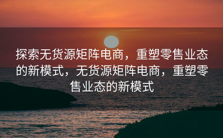 探索无货源矩阵电商，重塑零售业态的新模式，无货源矩阵电商，重塑零售业态的新模式