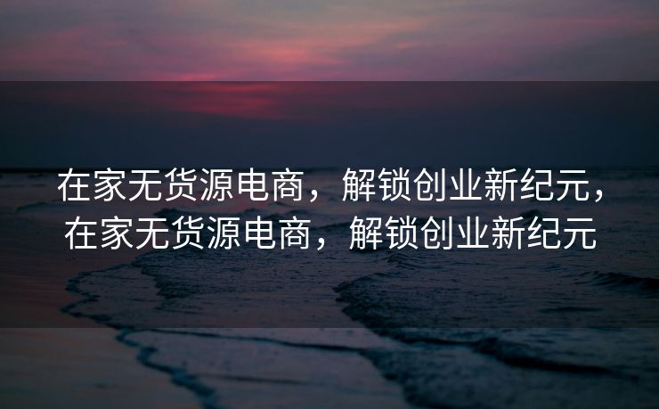 在家无货源电商，解锁创业新纪元，在家无货源电商，解锁创业新纪元