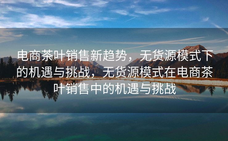 电商茶叶销售新趋势，无货源模式下的机遇与挑战，无货源模式在电商茶叶销售中的机遇与挑战