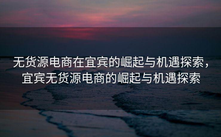 无货源电商在宜宾的崛起与机遇探索，宜宾无货源电商的崛起与机遇探索