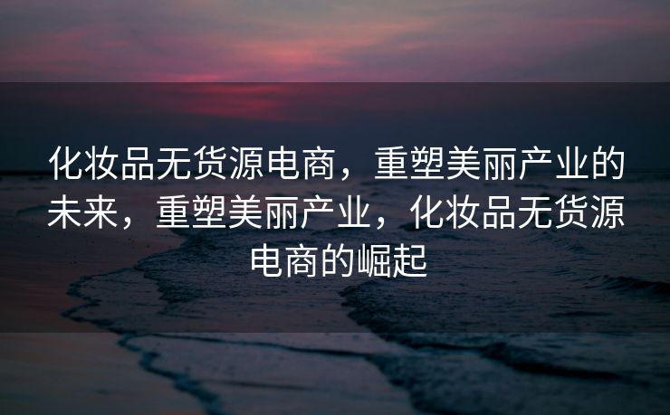 化妆品无货源电商，重塑美丽产业的未来，重塑美丽产业，化妆品无货源电商的崛起