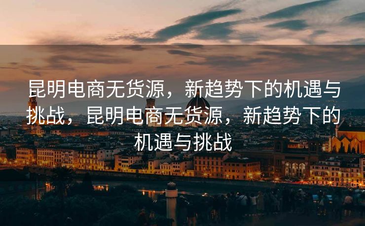 昆明电商无货源，新趋势下的机遇与挑战，昆明电商无货源，新趋势下的机遇与挑战