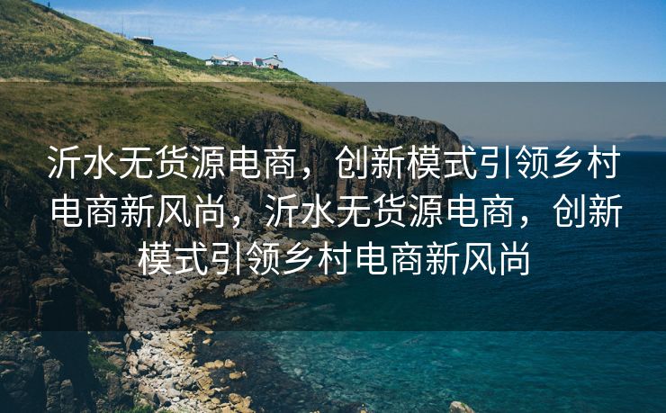 沂水无货源电商，创新模式引领乡村电商新风尚，沂水无货源电商，创新模式引领乡村电商新风尚