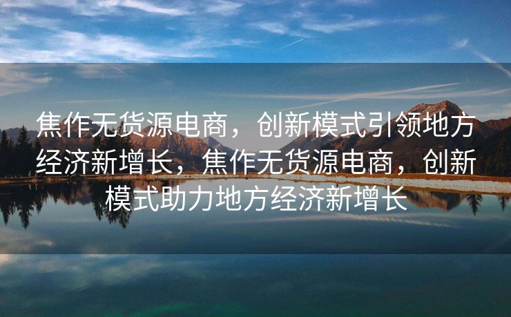 焦作无货源电商，创新模式引领地方经济新增长，焦作无货源电商，创新模式助力地方经济新增长