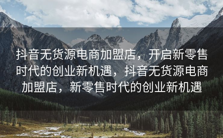 抖音无货源电商加盟店，开启新零售时代的创业新机遇，抖音无货源电商加盟店，新零售时代的创业新机遇