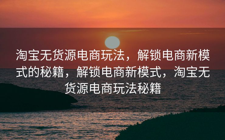 淘宝无货源电商玩法，解锁电商新模式的秘籍，解锁电商新模式，淘宝无货源电商玩法秘籍