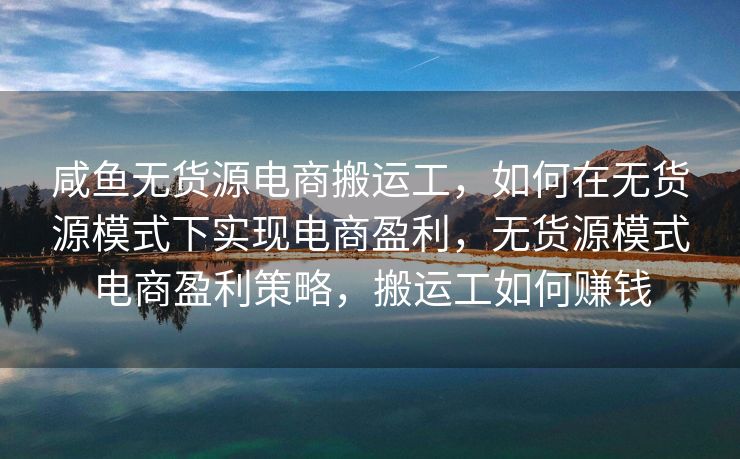咸鱼无货源电商搬运工，如何在无货源模式下实现电商盈利，无货源模式电商盈利策略，搬运工如何赚钱