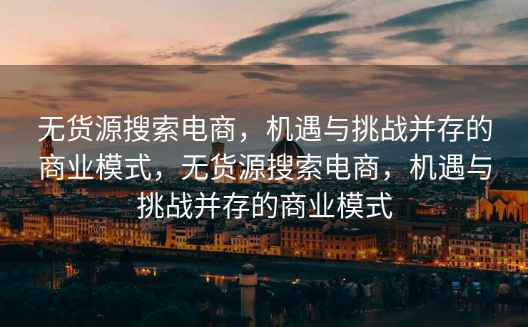 无货源搜索电商，机遇与挑战并存的商业模式，无货源搜索电商，机遇与挑战并存的商业模式