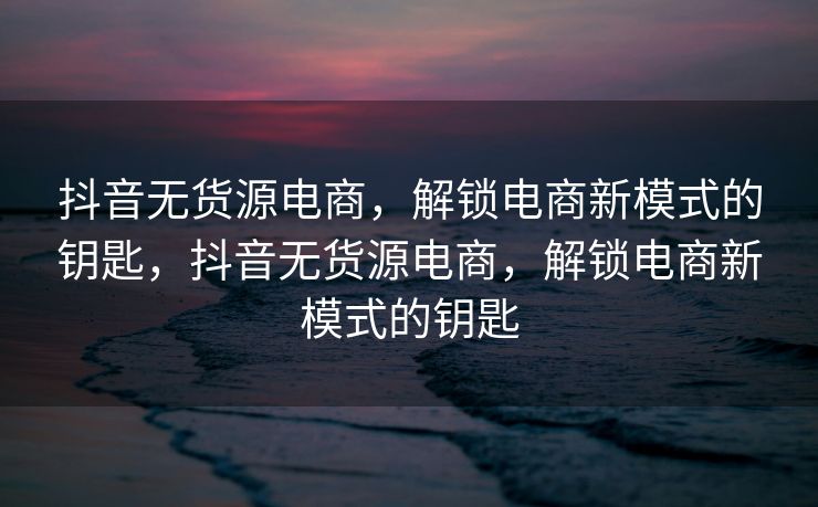 抖音无货源电商，解锁电商新模式的钥匙，抖音无货源电商，解锁电商新模式的钥匙