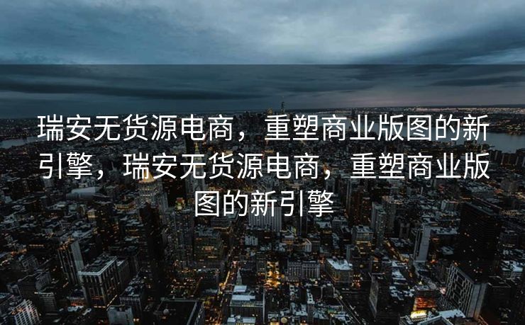 瑞安无货源电商，重塑商业版图的新引擎，瑞安无货源电商，重塑商业版图的新引擎
