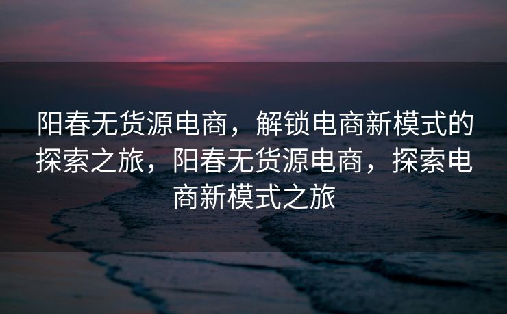 阳春无货源电商，解锁电商新模式的探索之旅，阳春无货源电商，探索电商新模式之旅