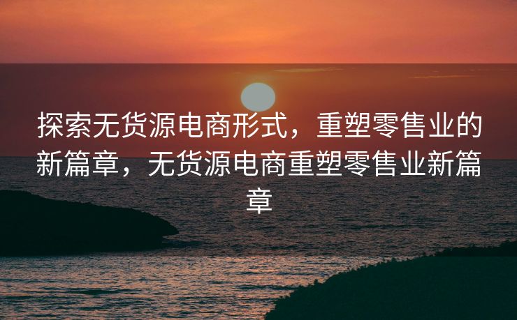 探索无货源电商形式，重塑零售业的新篇章，无货源电商重塑零售业新篇章