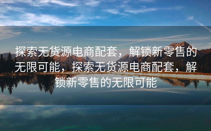 探索无货源电商配套，解锁新零售的无限可能，探索无货源电商配套，解锁新零售的无限可能