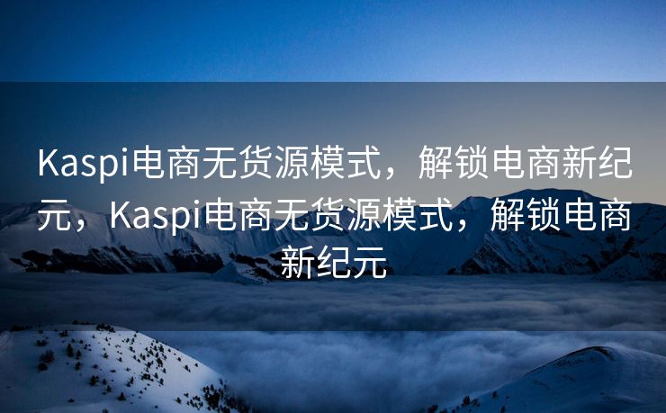 Kaspi电商无货源模式，解锁电商新纪元，Kaspi电商无货源模式，解锁电商新纪元