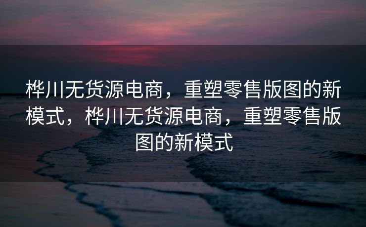 桦川无货源电商，重塑零售版图的新模式，桦川无货源电商，重塑零售版图的新模式