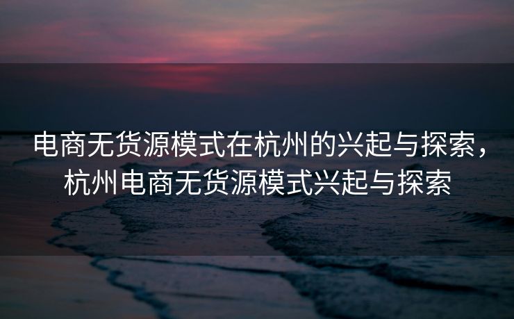 电商无货源模式在杭州的兴起与探索，杭州电商无货源模式兴起与探索