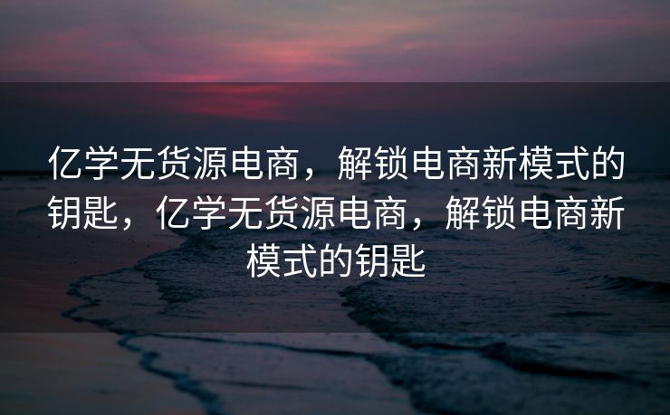 亿学无货源电商，解锁电商新模式的钥匙，亿学无货源电商，解锁电商新模式的钥匙