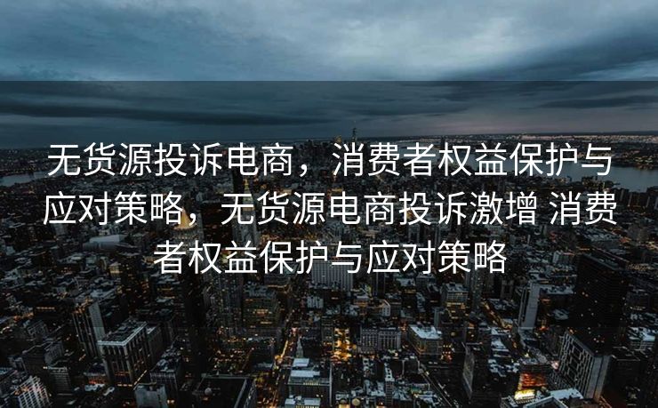 无货源投诉电商，消费者权益保护与应对策略，无货源电商投诉激增 消费者权益保护与应对策略