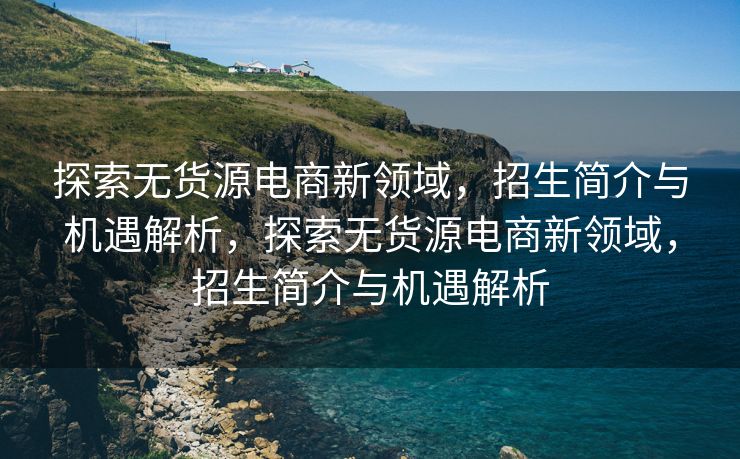 探索无货源电商新领域，招生简介与机遇解析，探索无货源电商新领域，招生简介与机遇解析