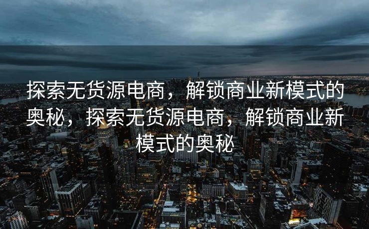 探索无货源电商，解锁商业新模式的奥秘，探索无货源电商，解锁商业新模式的奥秘